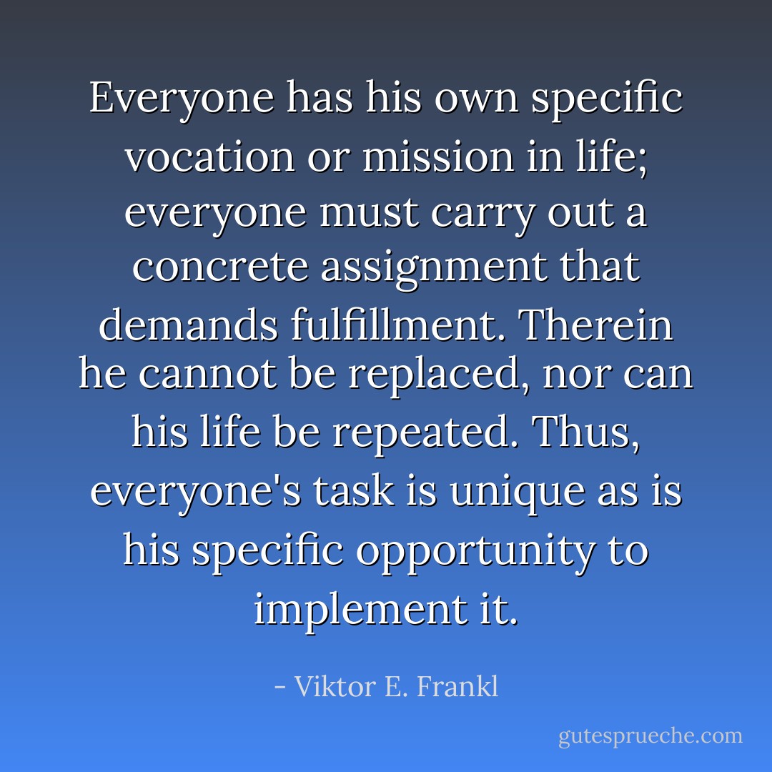 Everyone has his own specific vocation or mission in life; everyone must carry out a concrete assignment that demands fulfillment. Therein he cannot be replaced, nor can his life be repeated. Thus, everyone's task is unique as is his specific opportunity to implement it. - Viktor E. Frankl