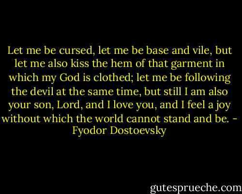 Let me be cursed, let me be base and vile, but let me also kiss the hem of that garment in which my God is clothed; let me be following the devil at the same time, but still I am also your son, Lord, and I love you, and I feel a joy without which the world cannot stand and be. - Fyodor Dostoevsky