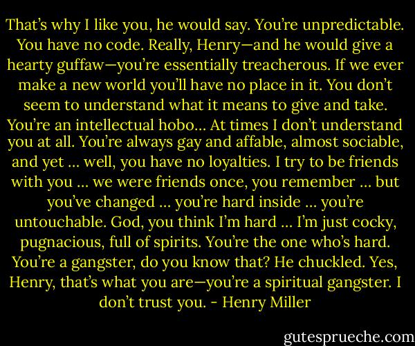 That’s why I like you, he would say. You’re unpredictable. You have no code. Really, Henry—and he would give a hearty guffaw—you’re essentially treacherous. If we ever make a new world you’ll have no place in it. You don’t seem to understand what it means to give and take. You’re an intellectual hobo… At times I don’t understand you at all. You’re always gay and affable, almost sociable, and yet … well, you have no loyalties. I try to be friends with you … we were friends once, you remember … but you’ve changed … you’re hard inside … you’re untouchable. God, you think I’m hard … I’m just cocky, pugnacious, full of spirits. You’re the one who’s hard. You’re a gangster, do you know that? He chuckled. Yes, Henry, that’s what you are—you’re a spiritual gangster. I don’t trust you. - Henry Miller