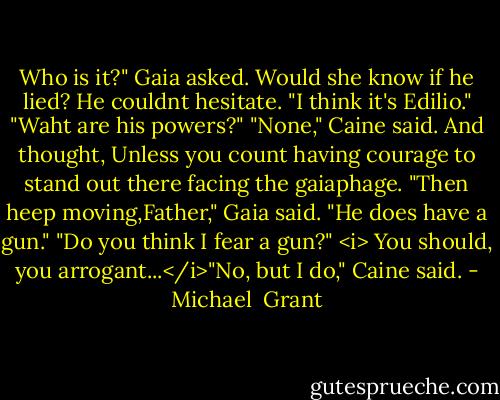 Who is it?" Gaia asked.<br />Would she know if he lied? He couldnt hesitate. "I think it's Edilio."<br />"Waht are his powers?"<br />"None," Caine said. And thought, Unless you count having courage to stand out there facing the gaiaphage.<br />"Then heep moving,Father," Gaia said.<br />"He does have a gun."<br />"Do you think I fear a gun?"<br /><i> You should, you arrogant...</i>"No, but I do," Caine said. - Michael  Grant