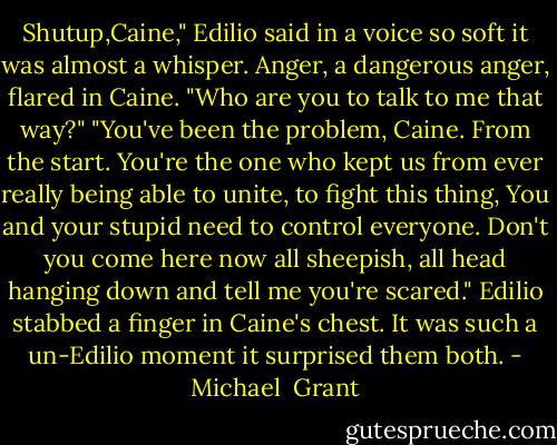 Shutup,Caine," Edilio said in a voice so soft it was almost a whisper.<br />Anger, a dangerous anger, flared in Caine. "Who are you to talk to me that way?"<br />"You've been the problem, Caine. From the start. You're the one who kept us from ever really being able to unite, to fight this thing, You and your stupid need to control everyone. Don't you come here now all sheepish, all head hanging down and tell me you're scared." Edilio stabbed a finger in Caine's chest. It was such a un-Edilio moment it surprised them both. - Michael  Grant