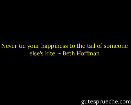 Never tie your happiness to the tail of someone else's kite. - Beth Hoffman