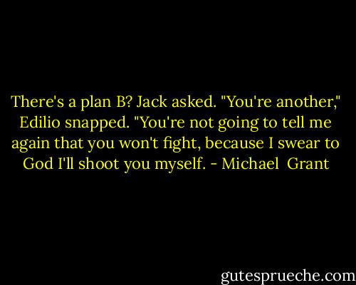 There's a plan B? Jack asked.<br />"You're another," Edilio snapped. "You're not going to tell me again that you won't fight, because I swear to God I'll shoot you myself. - Michael  Grant