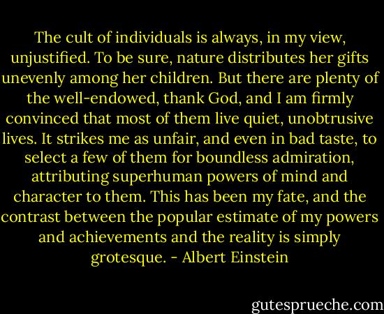 The cult of individuals is always, in my view, unjustified. To be sure, nature distributes her gifts unevenly among her children. But there are plenty of the well-endowed, thank God, and I am firmly convinced that most of them live quiet, unobtrusive lives. It strikes me as unfair, and even in bad taste, to select a few of them for boundless admiration, attributing superhuman powers of mind and character to them. This has been my fate, and the contrast between the popular estimate of my powers and achievements and the reality is simply grotesque. - Albert Einstein