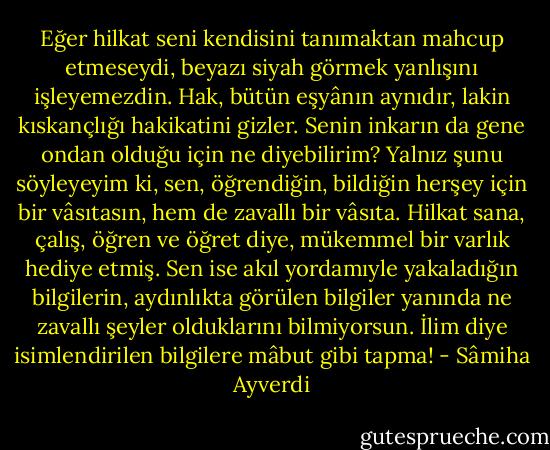Eğer hilkat seni kendisini tanımaktan mahcup etmeseydi, beyazı siyah görmek yanlışını işleyemezdin. Hak, bütün eşyânın aynıdır, lakin kıskançlığı hakikatini gizler. Senin inkarın da gene ondan olduğu için ne diyebilirim? Yalnız şunu söyleyeyim ki, sen, öğrendiğin, bildiğin herşey için bir vâsıtasın, hem de zavallı bir vâsıta. Hilkat sana, çalış, öğren ve öğret diye, mükemmel bir varlık hediye etmiş. Sen ise akıl yordamıyle yakaladığın bilgilerin, aydınlıkta görülen bilgiler yanında ne zavallı şeyler olduklarını bilmiyorsun. İlim diye isimlendirilen bilgilere mâbut gibi tapma! - Sâmiha Ayverdi