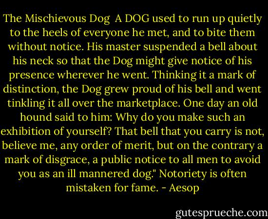 The Mischievous Dog<br /><br />A DOG used to run up quietly to the heels of everyone he met, and to bite them without notice. His master suspended a bell about his neck so that the Dog might give notice of his presence wherever he went. Thinking it a mark of distinction, the Dog grew proud of his bell and went tinkling it all over the marketplace. One day an old hound said to him: Why do you make such an exhibition of yourself? That bell that you carry is not, believe me, any order of merit, but on the contrary a mark of disgrace, a public notice to all men to avoid you as an ill mannered dog." Notoriety is often mistaken for fame. - Aesop