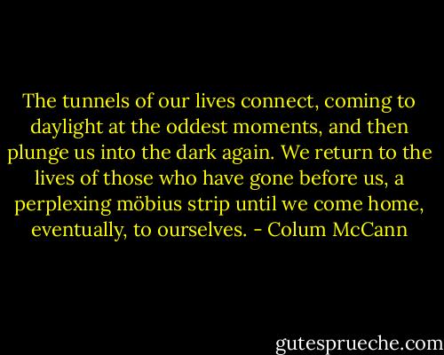 The tunnels of our lives connect, coming to daylight at the oddest moments, and then plunge us into the dark again. We return to the lives of those who have gone before us, a perplexing möbius strip until we come home, eventually, to ourselves. - Colum McCann