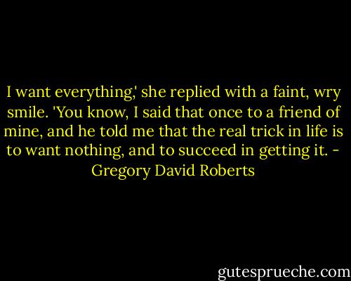 I want everything,' she replied with a faint, wry smile. 'You know, I said that once to a friend of mine, and he told me that the real trick in life is to want nothing, and to succeed in getting it. - Gregory David Roberts