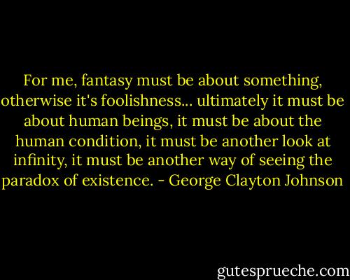 For me, fantasy must be about something, otherwise it's foolishness... ultimately it must be about human beings, it must be about the human condition, it must be another look at infinity, it must be another way of seeing the paradox of existence. - George Clayton Johnson