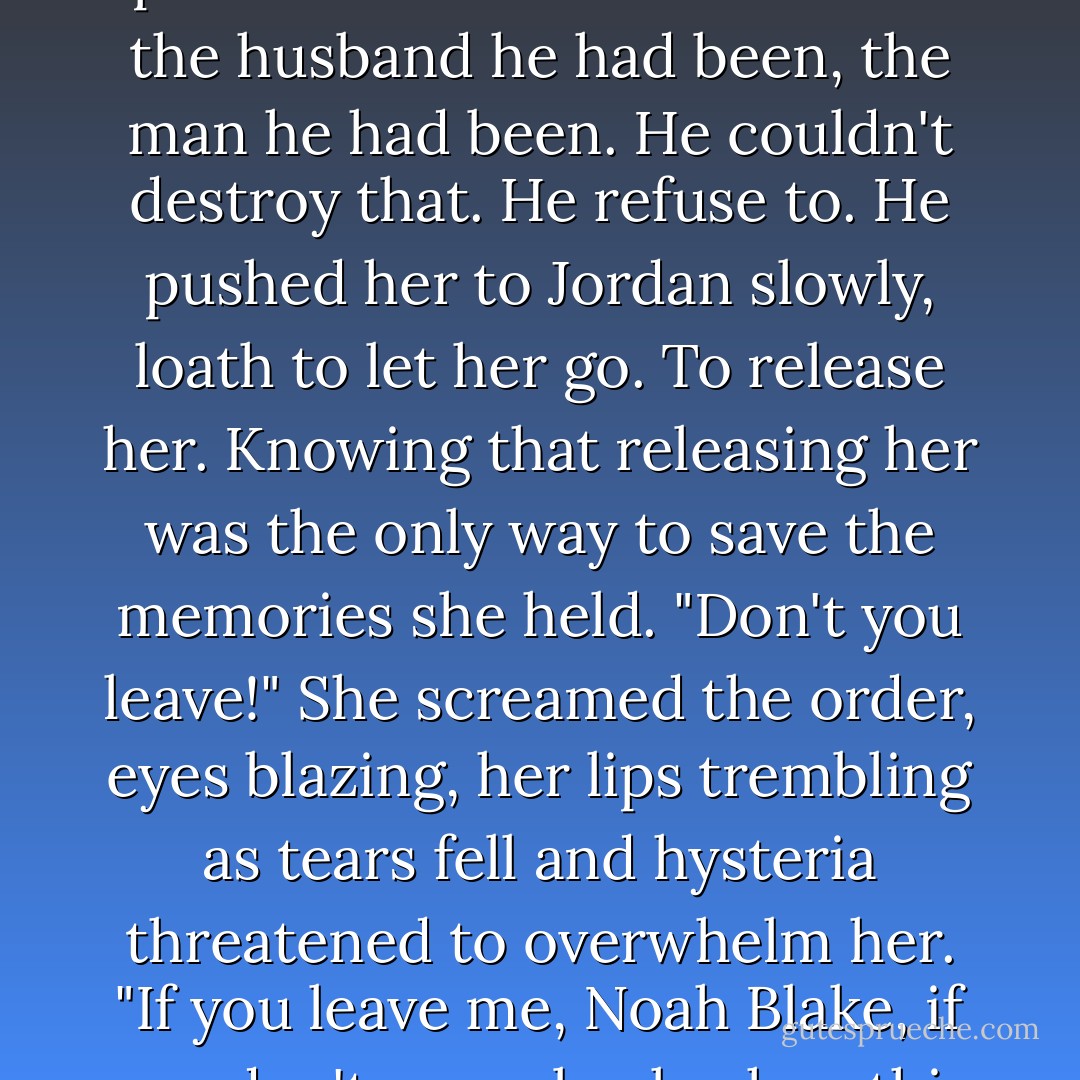 No" she jerked back, stared up at him.<br />Her eyes were like thunderclouds. He'd never seen them like that. Shock and fear filled them. Her face was paper white. Her body shuddering.<br />"Don't you leave me!" She gripped his shirt and tried to shake him, tears falling from her eyes. "Don't you leave Noah."<br />His head lowered. He touched her lips with his and knew this woman held the best part of him. The memories of the husband he had been, the man he had been. He couldn't destroy that. He refuse to.<br />He pushed her to Jordan slowly, loath to let her go. To release her. Knowing that releasing her was the only way to save the memories she held.<br />"Don't you leave!" She screamed the order, eyes blazing, her lips trembling as tears fell and hysteria threatened to overwhelm her. "If you leave me, Noah Blake, if you don't come back when this is over, don't bother coming back at all. <br />He touched her cheek. Ran his thumb over her lips. "You are the best part of me," he whispered. "Always remember that, Sabella. The best part of me."<br />Before she could grab him, hold him to her, he pulled away, grabbed one of the rifles Mike had set on the table across the room. And left. - Lora Leigh