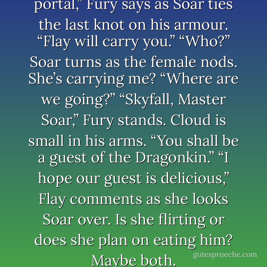 I will bear Cloud through the portal,” Fury says as Soar ties the last knot on his armour. “Flay will carry you.”<br />“Who?” Soar turns as the female nods.<br /><i>She’s carrying me?</i><br />“Where are we going?”<br />“Skyfall, Master Soar,” Fury stands. Cloud is small in his arms. “You shall be a guest of the Dragonkin.”<br />“I hope our <i>guest</i> is delicious,” Flay comments as she looks Soar over. Is she flirting or does she plan on eating him?<br /><i>Maybe both.</i> - Elizabeth Munro