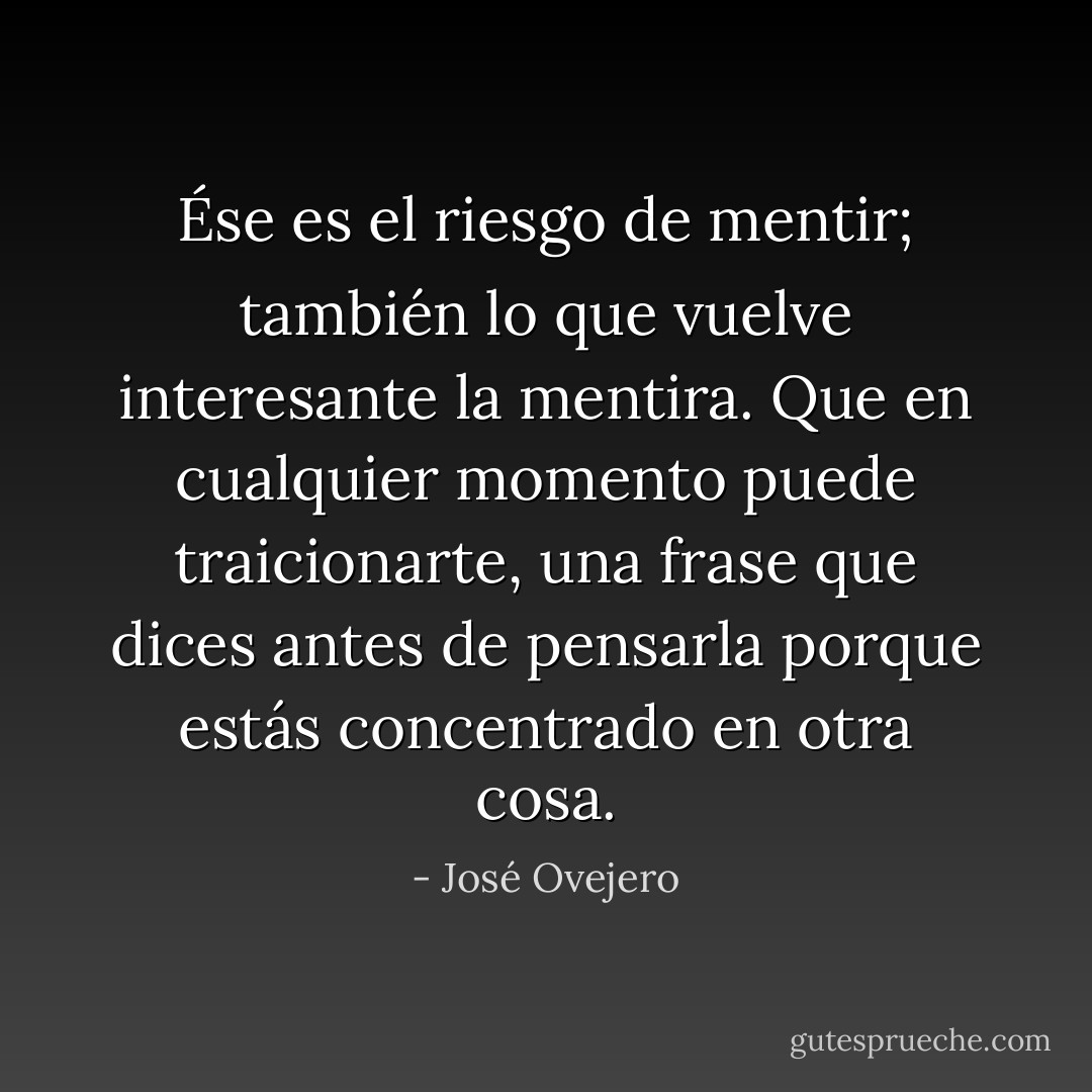 Ése es el riesgo de mentir; también lo que vuelve interesante la mentira. Que en cualquier momento puede traicionarte, una frase que dices antes de pensarla porque estás concentrado en otra cosa. - José Ovejero