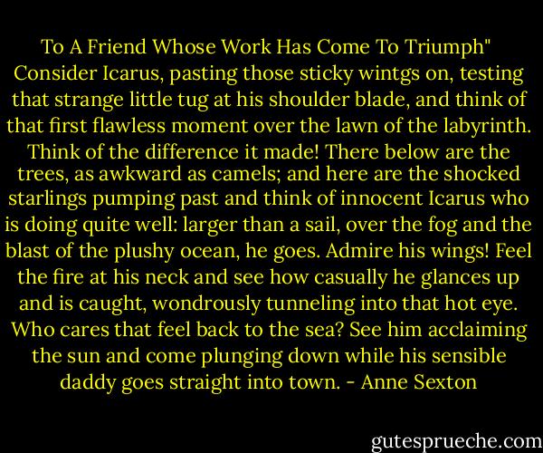 To A Friend Whose Work Has Come To Triumph"<br /><br />Consider Icarus, pasting those sticky wintgs on,<br />testing that strange little tug at his shoulder blade,<br />and think of that first flawless moment over the lawn<br />of the labyrinth. Think of the difference it made!<br />There below are the trees, as awkward as camels;<br />and here are the shocked starlings pumping past<br />and think of innocent Icarus who is doing quite well:<br />larger than a sail, over the fog and the blast<br />of the plushy ocean, he goes. Admire his wings!<br />Feel the fire at his neck and see how casually<br />he glances up and is caught, wondrously tunneling<br />into that hot eye. Who cares that feel back to the sea?<br />See him acclaiming the sun and come plunging down<br />while his sensible daddy goes straight into town. - Anne Sexton