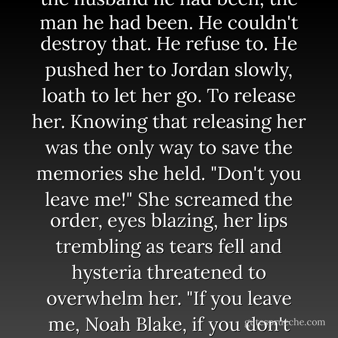 No" she jerked back, stared up at him.<br />Her eyes were like thunderclouds. He'd never seen them like that. Shock and fear filled them. Her face was paper white. Her body shuddering.<br />"Don't you leave me!" She gripped his shirt and tried to shake him, tears falling from her eyes. "Don't you leave Noah."<br />His head lowered. He touched her lips with his and knew this woman held the best part of him. The memories of the husband he had been, the man he had been. He couldn't destroy that. He refuse to.<br />He pushed her to Jordan slowly, loath to let her go. To release her. Knowing that releasing her was the only way to save the memories she held.<br />"Don't you leave me!" She screamed the order, eyes blazing, her lips trembling as tears fell and hysteria threatened to overwhelm her. "If you leave me, Noah Blake, if you don't come back when this is over, don't bother coming back at all. <br />He touched her cheek. Ran his thumb over her lips. "You are the best part of me," he whispered. "Always remember that, Sabella. The very best part of me."<br />Before she could grab him, hold him to her, he pulled away, grabbed one of the rifles Mike had set on the table across the room. And left.” <br />― Lora Leigh, Wild Card - Lora Leigh