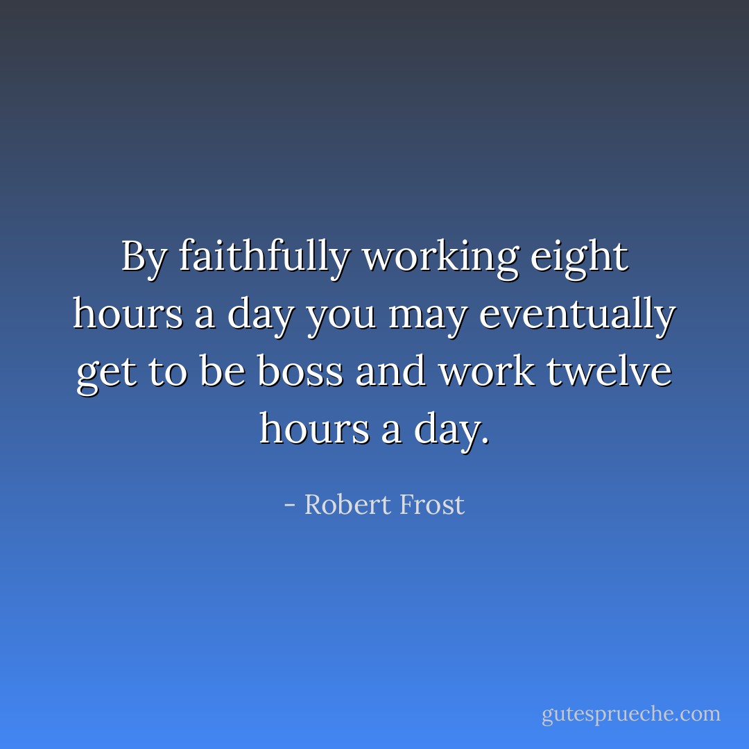 By faithfully working eight hours a day you may eventually get to be boss and work twelve hours a day. - Robert Frost