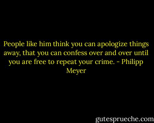 People like him think you can apologize things away, that you can confess over and over until you are free to repeat your crime. - Philipp Meyer