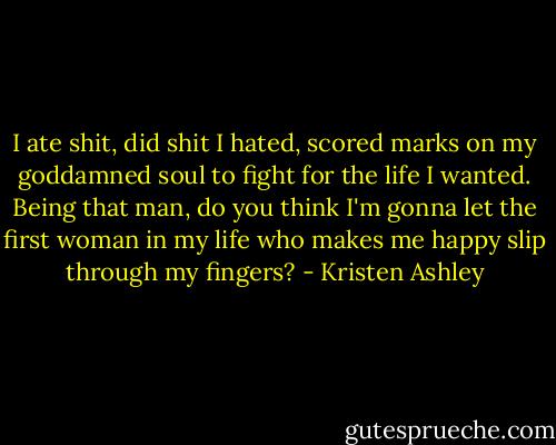 I ate shit, did shit I hated, scored marks on my goddamned soul to fight for the life I wanted. Being that man, do you think I'm gonna let the first woman in my life who makes me happy slip through my fingers? - Kristen Ashley