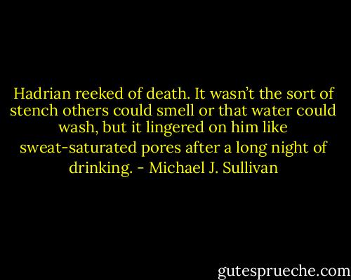Hadrian reeked of death. It wasn’t the sort of stench others could smell or that water could wash, but it lingered on him like sweat-saturated pores after a long night of drinking. - Michael J. Sullivan