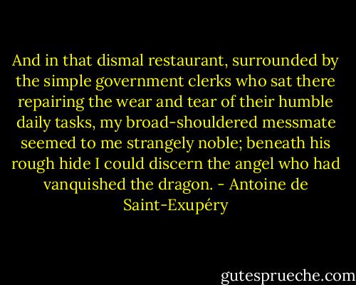 And in that dismal restaurant, surrounded by the simple government clerks who sat there repairing the wear and tear of their humble daily tasks, my broad-shouldered messmate seemed to me strangely noble; beneath his rough hide I could discern the angel who had vanquished the dragon. - Antoine de Saint-Exupéry
