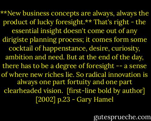 **New business concepts are always, always the product of lucky foresight.**<br />That's right - the essential insight doesn't come out of any dirigiste planning process; it comes form some cocktail of happenstance, desire, curiosity, ambition and need. But at the end of the day, there has to be a degree of foresight -- a sense of where new riches lie. So radical innovation is always one part fortuity and one part clearheaded vision.<br /><br />[first-line bold by author]<br />[2002] p.23 - Gary Hamel
