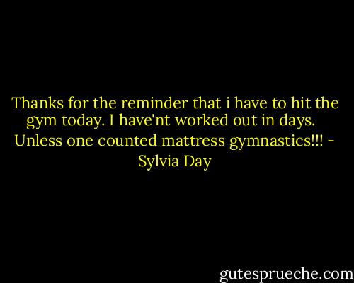 Thanks for the reminder that i have to hit the gym today. I have'nt worked out in days. <br /><br />Unless one counted mattress gymnastics!!! - Sylvia Day