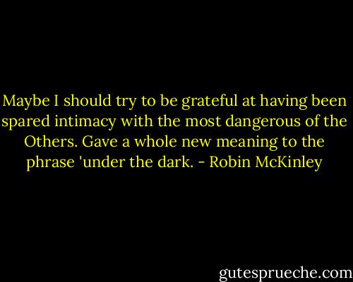 Maybe I should try to be grateful at having been spared intimacy with the most dangerous of the Others. Gave a whole new meaning to the phrase 'under the dark. - Robin McKinley