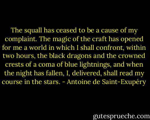 The squall has ceased to be a cause of my complaint. The magic of the craft has opened for me a world in which I shall confront, within two hours, the black dragons and the crowned crests of a coma of blue lightnings, and when the night has fallen, I, delivered, shall read my course in the stars. - Antoine de Saint-Exupéry