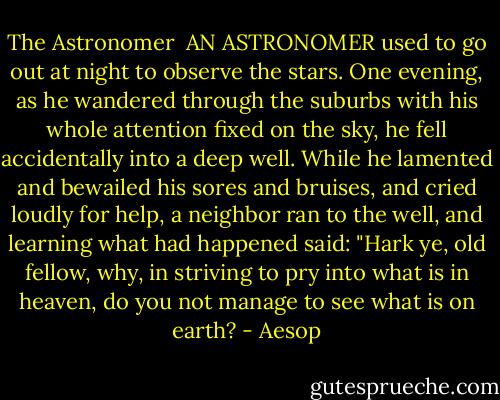 The Astronomer<br /><br />AN ASTRONOMER used to go out at night to observe the stars. One evening, as he wandered through the suburbs with his whole attention fixed on the sky, he fell accidentally into a deep well. While he lamented and bewailed his sores and bruises, and cried loudly for help, a neighbor ran to the well, and learning what had happened said: "Hark ye, old fellow, why, in striving to pry into what is in heaven, do you not manage to see what is on earth? - Aesop