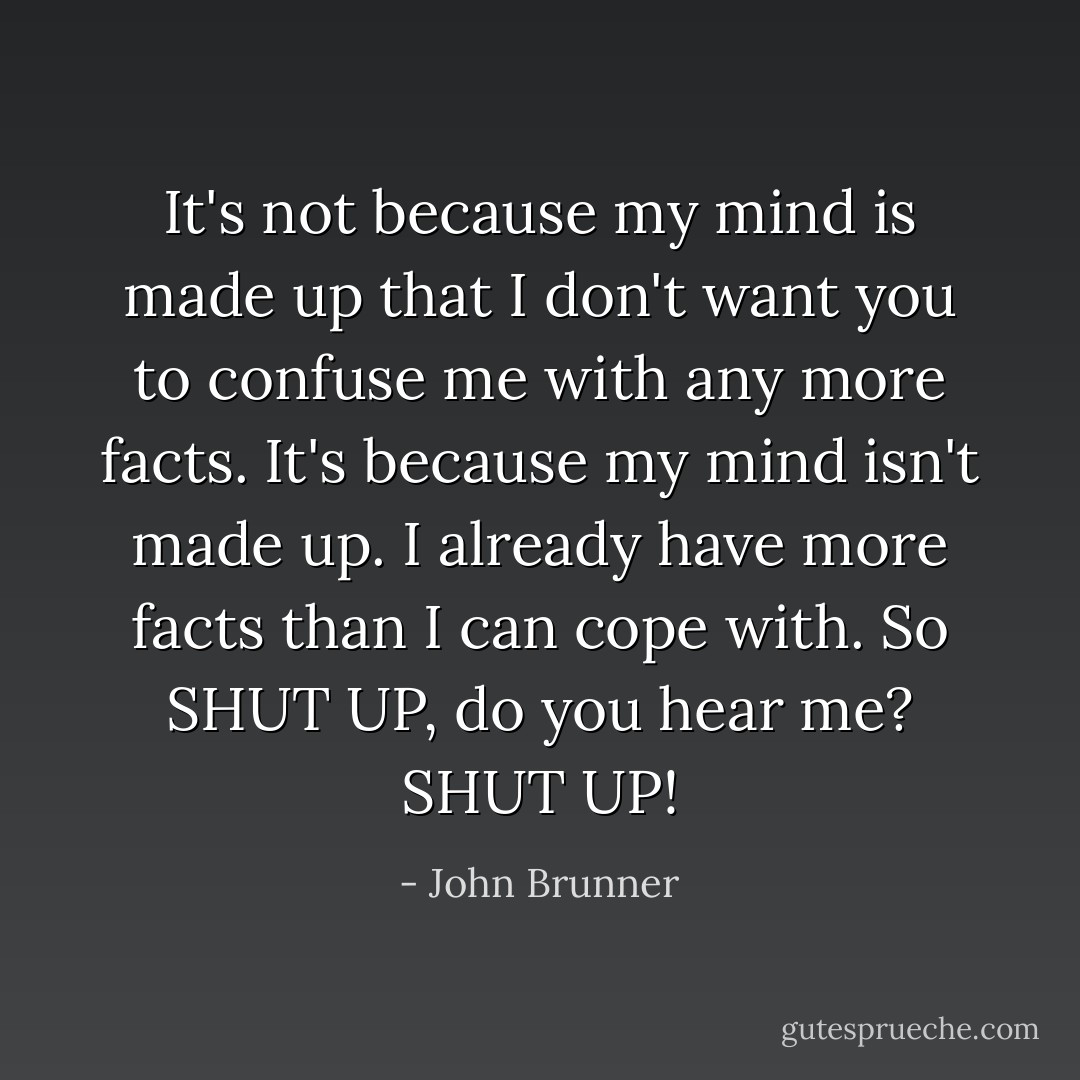 It's not because my mind is made up that I don't want you to confuse me with any more facts. It's because my mind isn't made up. I already have more facts than I can cope with. So SHUT UP, do you hear me? SHUT UP! - John Brunner