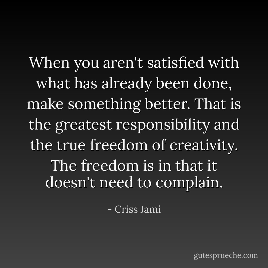 When you aren't satisfied with what has already been done, make something better. That is the greatest responsibility and the true freedom of creativity. The freedom is in that it doesn't need to complain. - Criss Jami