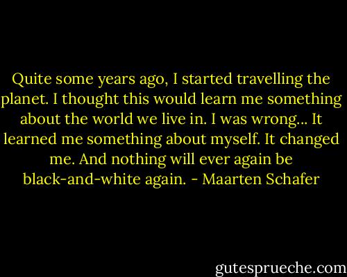 Quite some years ago, I started travelling the planet. I thought this would learn me something about the world we live in. I was wrong... It learned me something about myself. It changed me. And nothing will ever again be black-and-white again. - Maarten Schafer