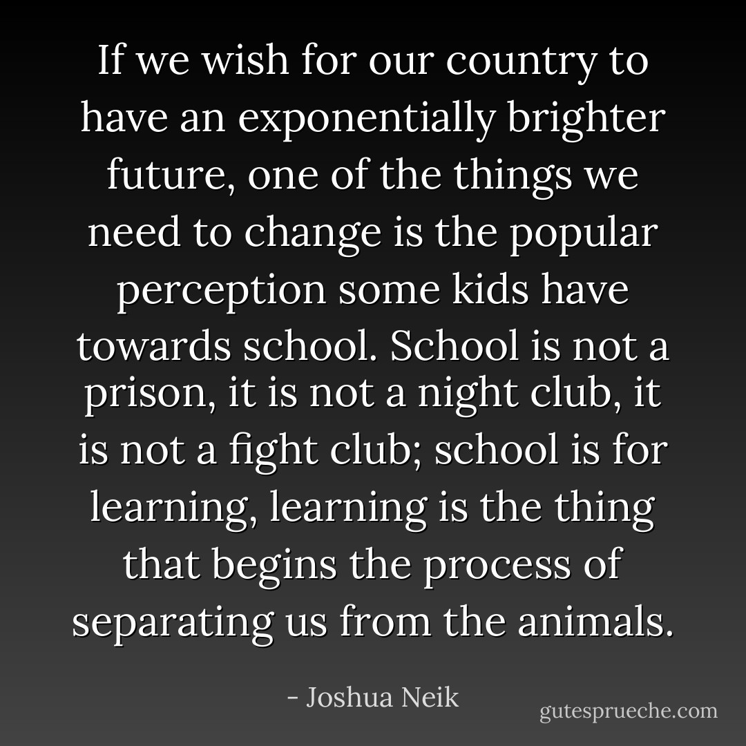 If we wish for our country to have an exponentially brighter future, one of the things we need to change is the popular perception some kids have towards school. School is not a prison, it is not a night club, it is not a fight club; school is for learning, learning is the thing that begins the process of separating us from the animals. - Joshua Neik