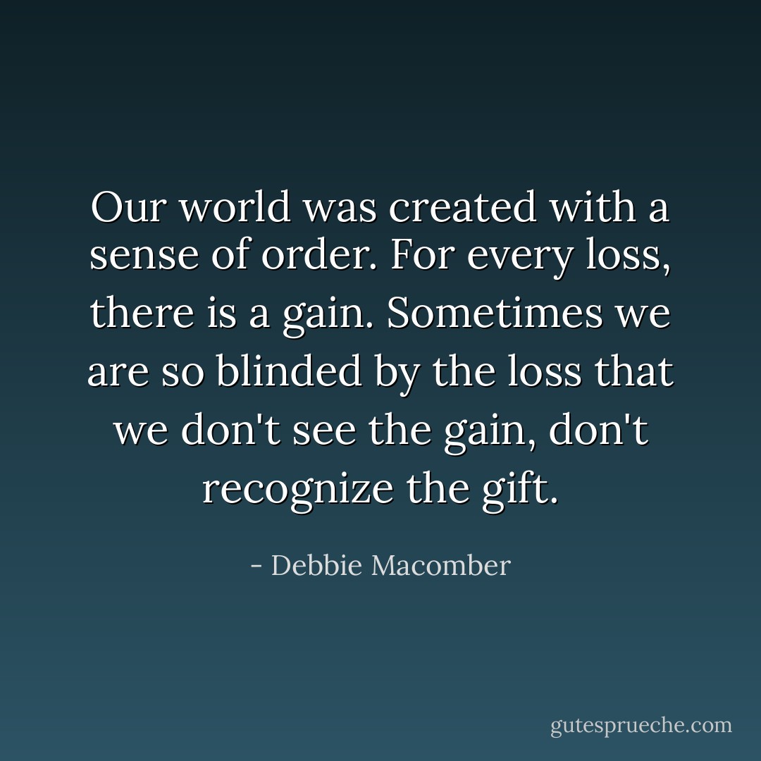 Our world was created with a sense of order. For every loss, there is a gain. Sometimes we are so blinded by the loss that we don't see the gain, don't recognize the gift. - Debbie Macomber