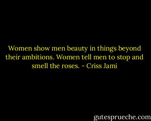 Women show men beauty in things beyond their ambitions. Women tell men to stop and smell the roses. - Criss Jami
