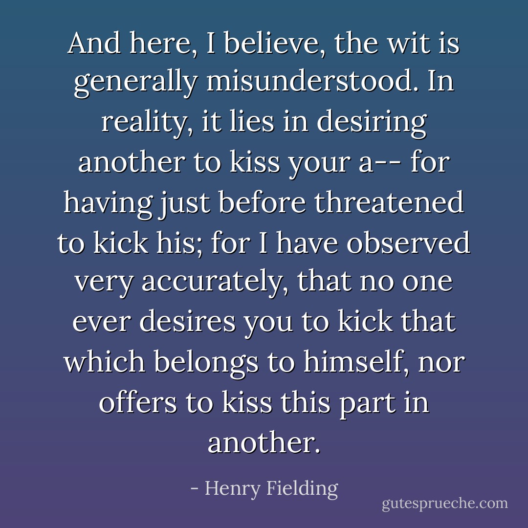 And here, I believe, the wit is generally misunderstood. In reality, it lies in desiring another to kiss your a-- for having just before threatened to kick his; for I have observed very accurately, that no one ever desires you to kick that which belongs to himself, nor offers to kiss this part in another. - Henry Fielding