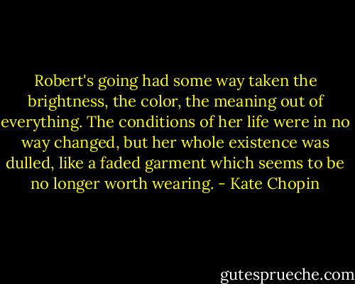 Robert's going had some way taken the brightness, the color, the meaning out of everything. The conditions of her life were in no way changed, but her whole existence was dulled, like a faded garment which seems to be no longer worth wearing. - Kate Chopin