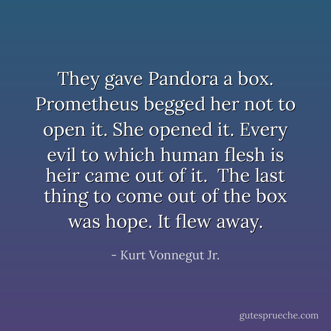 They gave Pandora a box. Prometheus begged her not to open it. She opened it. Every evil to which human flesh is heir came out of it.<br /><br />The last thing to come out of the box was hope. It flew away. - Kurt Vonnegut Jr.