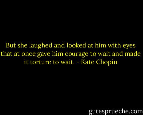 But she laughed and looked at him with eyes that at once gave him courage to wait and made it torture to wait. - Kate Chopin