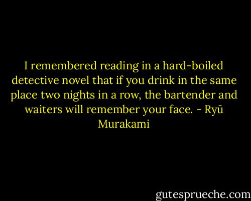 I remembered reading in a hard-boiled detective novel that if you drink in the same place two nights in a row, the bartender and waiters will remember your face. - Ryū Murakami