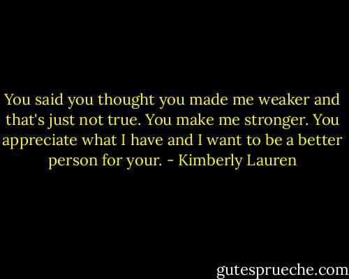 You said you thought you made me weaker and that's just not true. You make me stronger. You appreciate what I have and I want to be a better person for your. - Kimberly Lauren