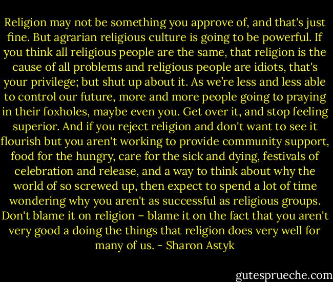 Religion may not be something you approve of, and that's just fine. But agrarian religious culture is going to be powerful. If you think all religious people are the same, that religion is the cause of all problems and religious people are idiots, that's your privilege; but shut up about it. As we’re less and less able to control our future, more and more people going to praying in their foxholes, maybe even you. Get over it, and stop feeling superior.<br />And if you reject religion and don't want to see it flourish but you aren't working to provide community support, food for the hungry, care for the sick and dying, festivals of celebration and release, and a way to think about why the world of so screwed up, then expect to spend a lot of time wondering why you aren't as successful as religious groups. Don't blame it on religion – blame it on the fact that you aren't very good a doing the things that religion does very well for many of us. - Sharon Astyk