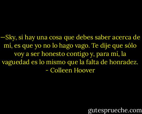 —Sky, si hay una cosa que debes saber acerca de mí, es que yo no lo hago vago. Te dije que sólo voy a ser honesto contigo y, para mí, la vaguedad es lo mismo que la falta de honradez. - Colleen Hoover