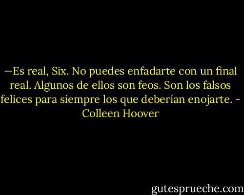 —Es real, Six. No puedes enfadarte con un final real. Algunos de ellos son feos. Son los falsos felices para siempre los que deberían enojarte. - Colleen Hoover