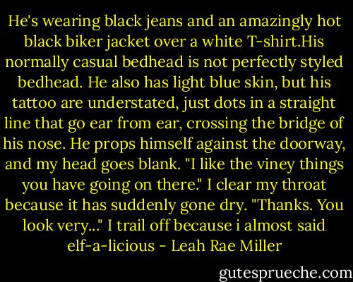 He's wearing black jeans and an amazingly hot black biker jacket over a white T-shirt.His normally casual bedhead is not perfectly styled bedhead. He also has light blue skin, but his tattoo are understated, just dots in a straight line that go ear from ear, crossing the bridge of his nose. He props himself against the doorway, and my head goes blank.<br />"I like the viney things you have going on there."<br />I clear my throat because it has suddenly gone dry.<br />"Thanks. You look very..." I trail off because i almost said elf-a-licious - Leah Rae Miller