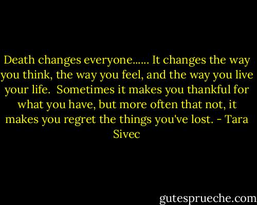 Death changes everyone......<br />It changes the way you think, the way you feel, and the way you live your life. <br />Sometimes it makes you thankful for what you have, but more often that not, it makes you regret the things you've lost. - Tara Sivec