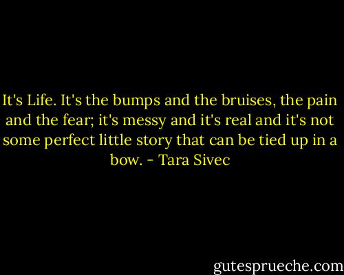 It's Life. It's the bumps and the bruises, the pain and the fear; it's messy and it's real and it's not some perfect little story that can be tied up in a bow. - Tara Sivec