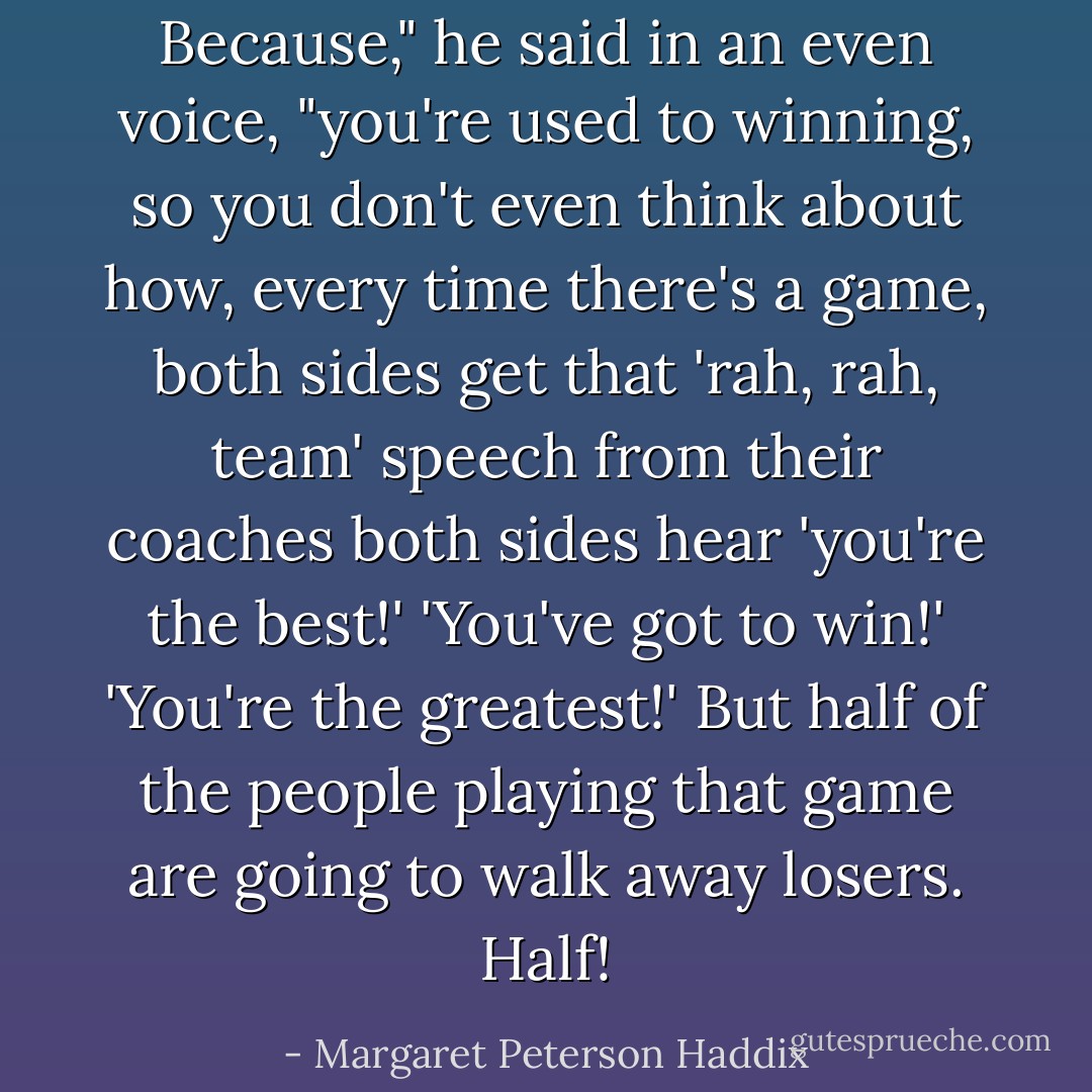 Because," he said in an even voice, "you're used to winning, so you don't even think about how, every time there's a game, both sides get that 'rah, rah, team' speech from their coaches both sides hear 'you're the best!' 'You've got to win!' 'You're the greatest!' But half of the people playing that game are going to walk away losers. Half! - Margaret Peterson Haddix