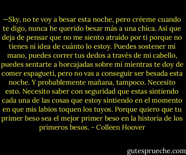 —Sky, no te voy a besar esta noche, pero créeme cuando te digo, nunca he querido besar más a una chica. Así que deja de pensar que no me siento atraído por ti porque no tienes ni idea de cuánto lo estoy. Puedes sostener mi mano, puedes correr tus dedos a través de mi cabello, puedes sentarte a horcajadas sobre mí mientras te doy de comer espagueti, pero no vas a conseguir ser besada esta noche. Y probablemente mañana, tampoco. Necesito esto. Necesito saber con seguridad que estas sintiendo cada una de las cosas que estoy sintiendo en el momento en que mis labios toquen los tuyos. Porque quiero que tu primer beso sea el mejor primer beso en la historia de los primeros besos. - Colleen Hoover