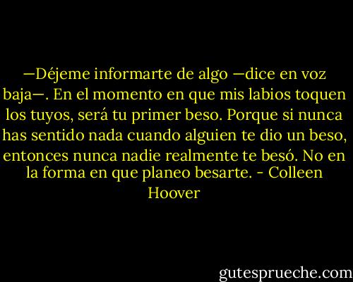 —Déjeme informarte de algo —dice en voz baja—. En el momento en que mis labios toquen los tuyos, será tu primer beso. Porque si nunca has sentido nada cuando alguien te dio un beso, entonces nunca nadie realmente te besó. No en la forma en que planeo besarte. - Colleen Hoover