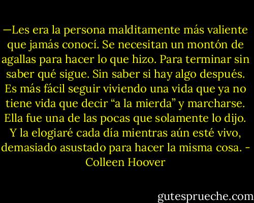 —Les era la persona malditamente más valiente que jamás conocí. Se necesitan un montón de agallas para hacer lo que hizo. Para terminar sin saber qué sigue. Sin saber si hay algo después. Es más fácil seguir viviendo una vida que ya no tiene vida que decir “a la mierda” y marcharse. Ella fue una de las pocas que solamente lo dijo. Y la elogiaré cada día mientras aún esté vivo, demasiado asustado para hacer la misma cosa. - Colleen Hoover